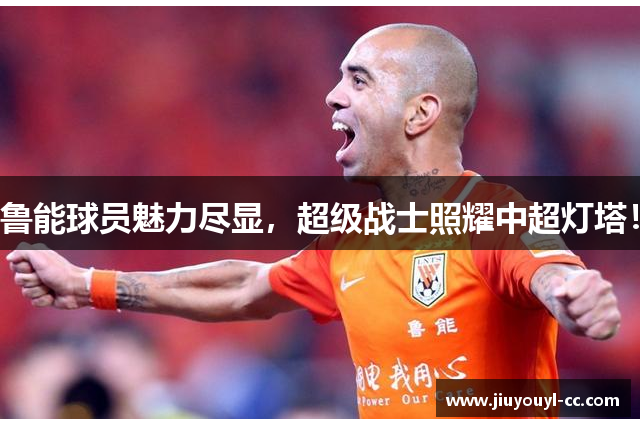 鲁能球员魅力尽显，超级战士照耀中超灯塔！