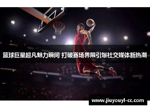 篮球巨星超凡魅力瞬间 打破赛场界限引爆社交媒体新热潮