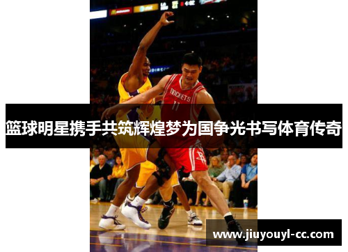 篮球明星携手共筑辉煌梦为国争光书写体育传奇