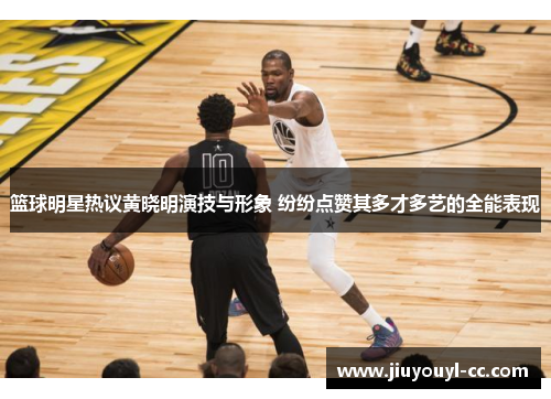 篮球明星热议黄晓明演技与形象 纷纷点赞其多才多艺的全能表现
