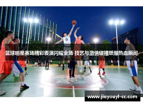 篮球明星赛场精彩表演闪耀全场 技艺与激情碰撞燃爆热血瞬间