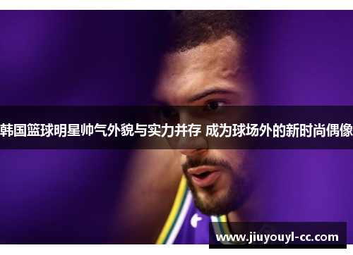 韩国篮球明星帅气外貌与实力并存 成为球场外的新时尚偶像