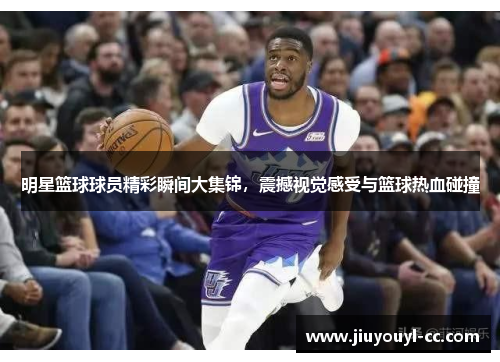 明星篮球球员精彩瞬间大集锦，震撼视觉感受与篮球热血碰撞